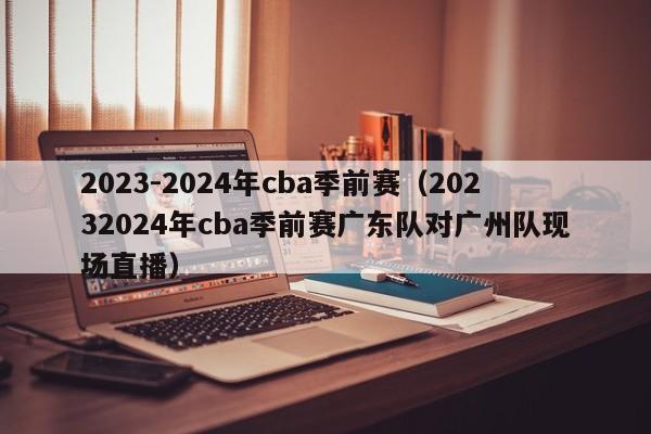 2023-2024年cba季前赛（20232024年cba季前赛广东队对广州队现场直播）