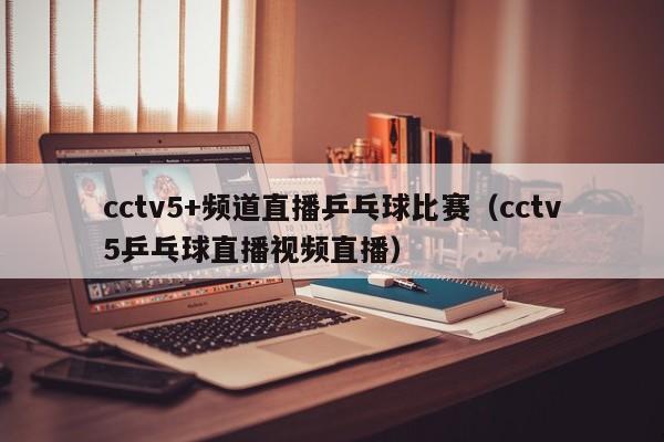 cctv5+频道直播乒乓球比赛（cctv5乒乓球直播视频直播）